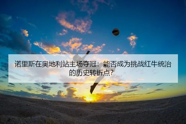 诺里斯在奥地利站主场夺冠：能否成为挑战红牛统治的历史转折点？（Kaiyuan Games）