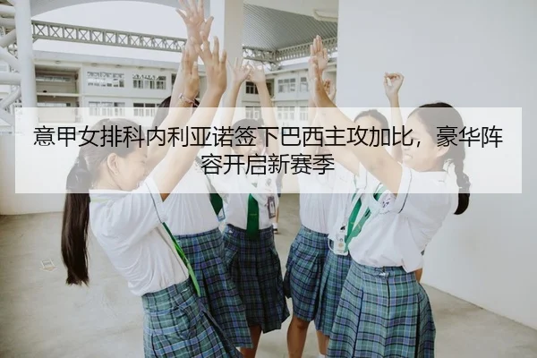意甲女排科内利亚诺签下巴西主攻加比，豪华阵容开启新赛季